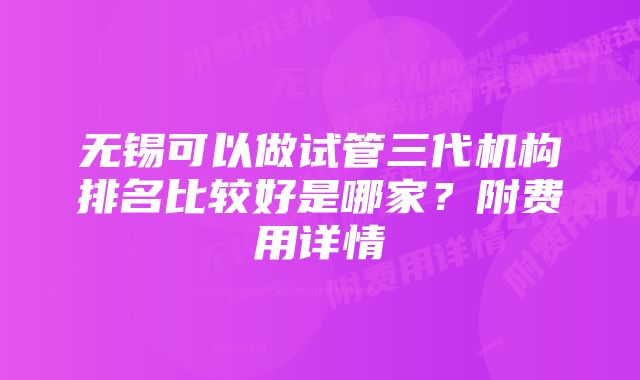 无锡可以做试管三代机构排名比较好是哪家？附费用详情