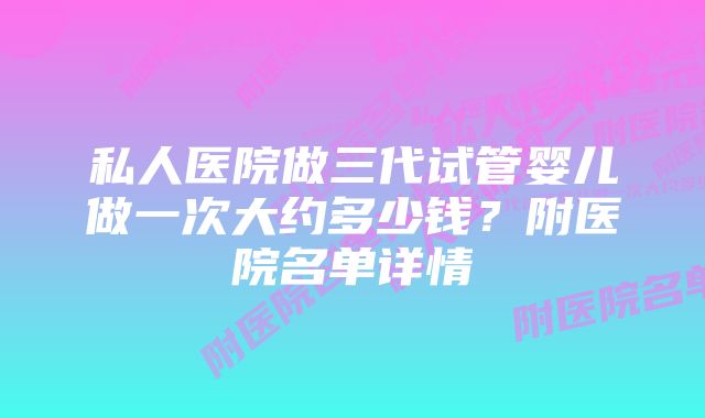 私人医院做三代试管婴儿做一次大约多少钱？附医院名单详情