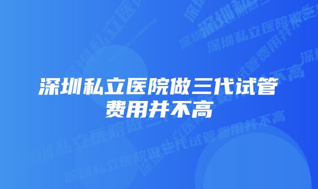 深圳私立医院做三代试管费用并不高