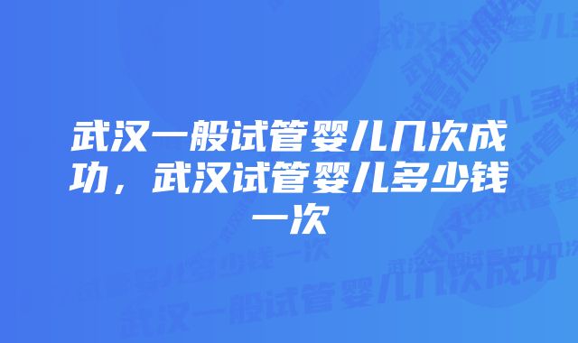 武汉一般试管婴儿几次成功，武汉试管婴儿多少钱一次