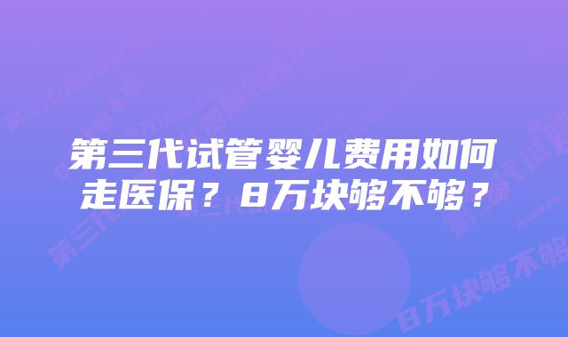 第三代试管婴儿费用如何走医保？8万块够不够？