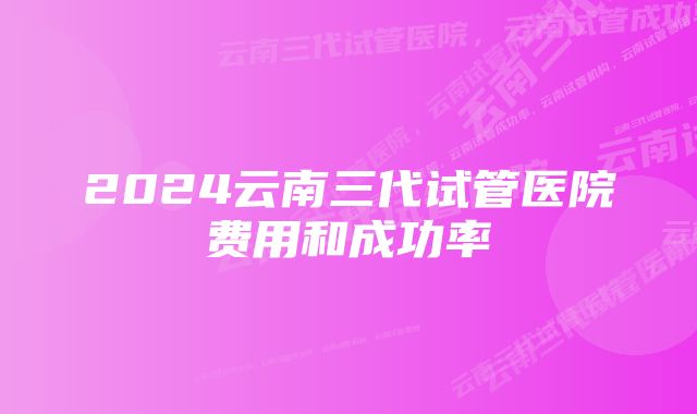 2024云南三代试管医院费用和成功率