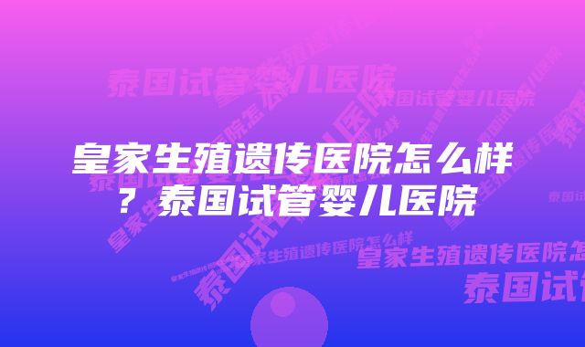 皇家生殖遗传医院怎么样？泰国试管婴儿医院