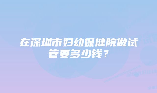 在深圳市妇幼保健院做试管要多少钱？