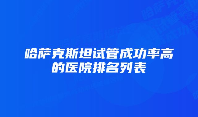 哈萨克斯坦试管成功率高的医院排名列表