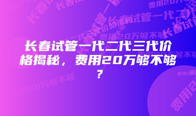 长春试管一代二代三代价格揭秘，费用20万够不够？