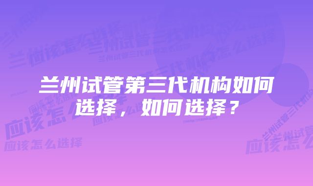 兰州试管第三代机构如何选择，如何选择？