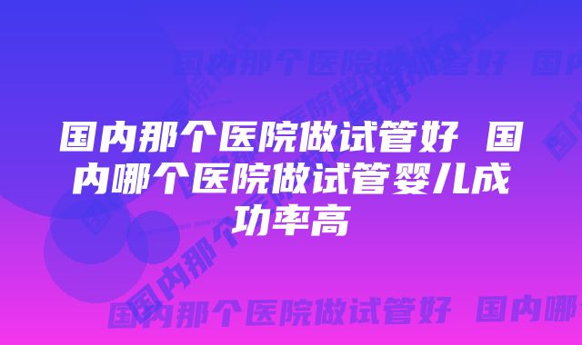 国内那个医院做试管好 国内哪个医院做试管婴儿成功率高