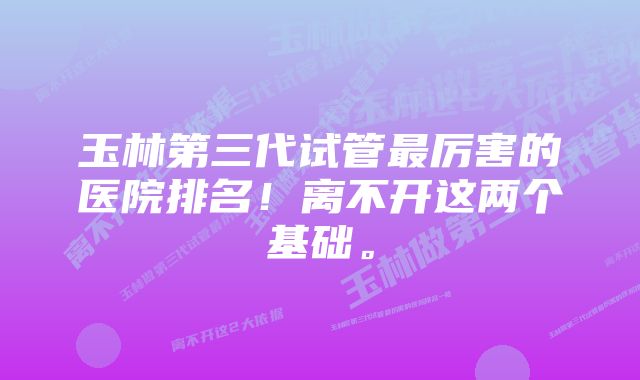 玉林第三代试管最厉害的医院排名！离不开这两个基础。