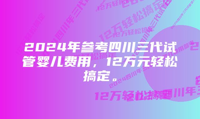 2024年参考四川三代试管婴儿费用，12万元轻松搞定。