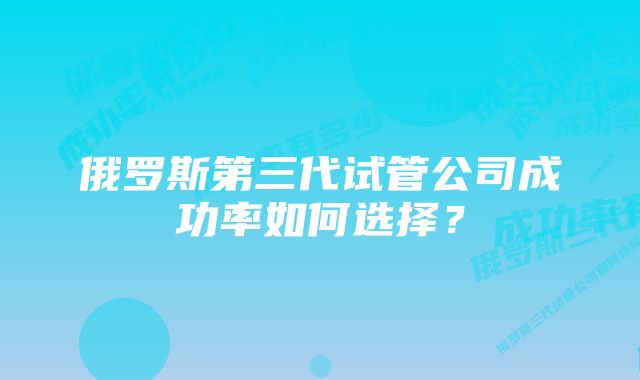 俄罗斯第三代试管公司成功率如何选择？