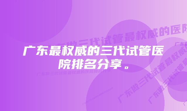 广东最权威的三代试管医院排名分享。