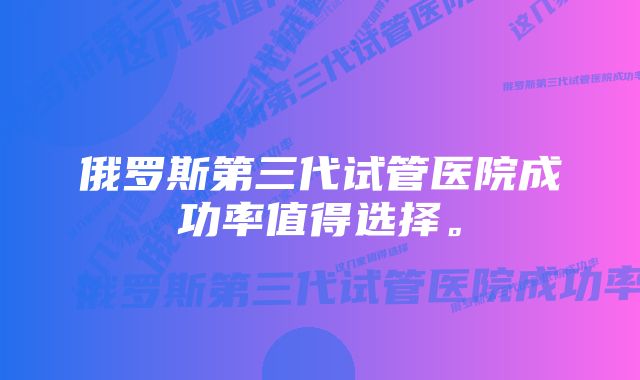 俄罗斯第三代试管医院成功率值得选择。