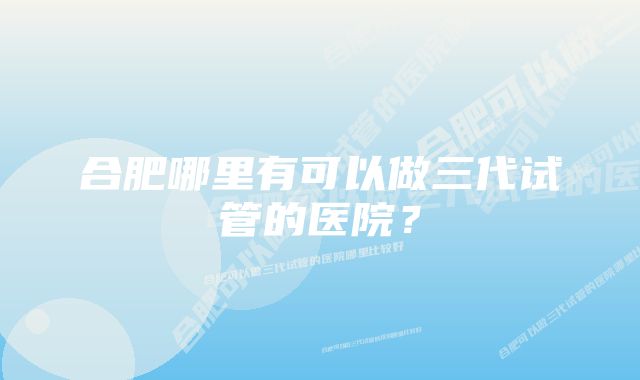 合肥哪里有可以做三代试管的医院？