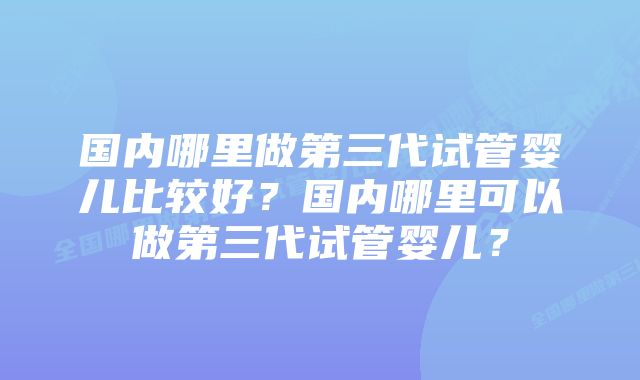 国内哪里做第三代试管婴儿比较好？国内哪里可以做第三代试管婴儿？