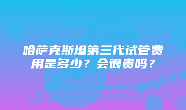 哈萨克斯坦第三代试管费用是多少？会很贵吗？