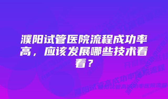 濮阳试管医院流程成功率高，应该发展哪些技术看看？