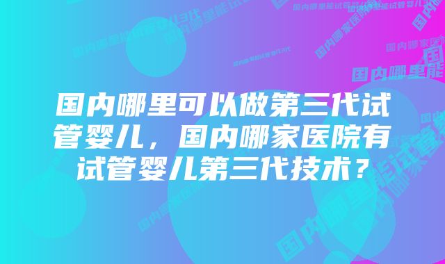 国内哪里可以做第三代试管婴儿，国内哪家医院有试管婴儿第三代技术？