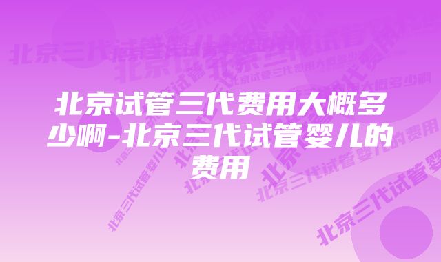 北京试管三代费用大概多少啊-北京三代试管婴儿的费用