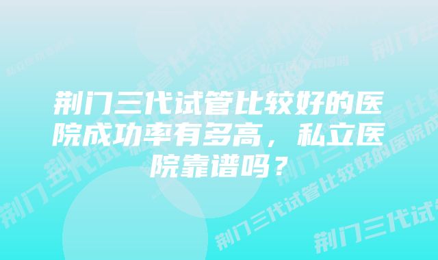 荆门三代试管比较好的医院成功率有多高，私立医院靠谱吗？