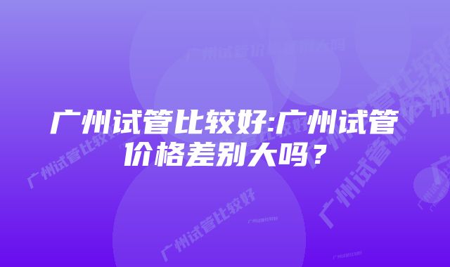 广州试管比较好:广州试管价格差别大吗？