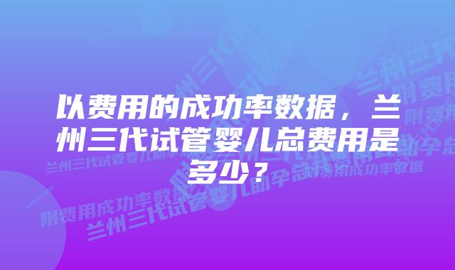 以费用的成功率数据，兰州三代试管婴儿总费用是多少？