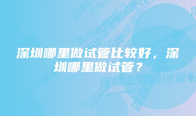 深圳哪里做试管比较好，深圳哪里做试管？