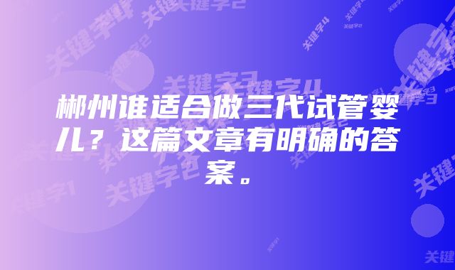 郴州谁适合做三代试管婴儿？这篇文章有明确的答案。