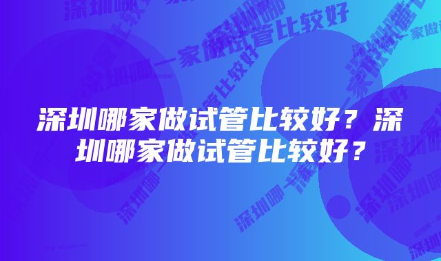 深圳哪家做试管比较好？深圳哪家做试管比较好？