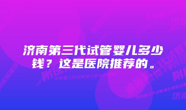 济南第三代试管婴儿多少钱？这是医院推荐的。