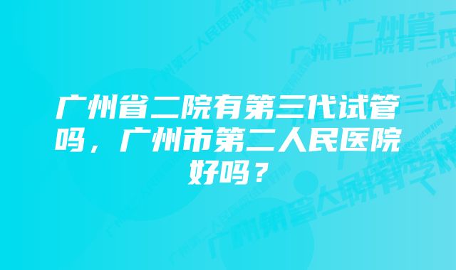 广州省二院有第三代试管吗，广州市第二人民医院好吗？