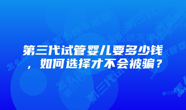 第三代试管婴儿要多少钱，如何选择才不会被骗？