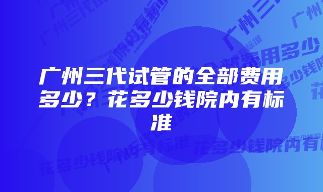 广州三代试管的全部费用多少？花多少钱院内有标准