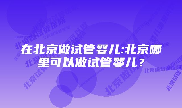 在北京做试管婴儿:北京哪里可以做试管婴儿？