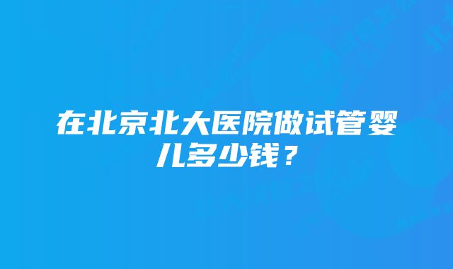 在北京北大医院做试管婴儿多少钱？