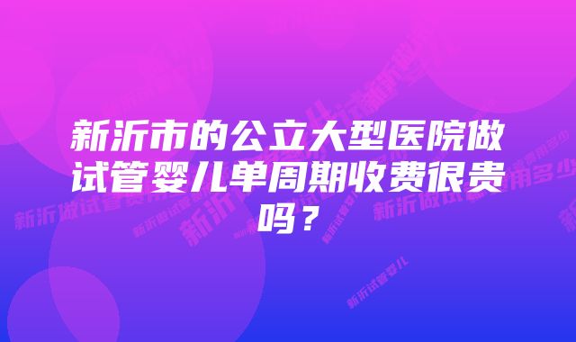 新沂市的公立大型医院做试管婴儿单周期收费很贵吗？