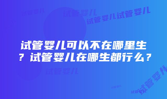 试管婴儿可以不在哪里生？试管婴儿在哪生都行么？