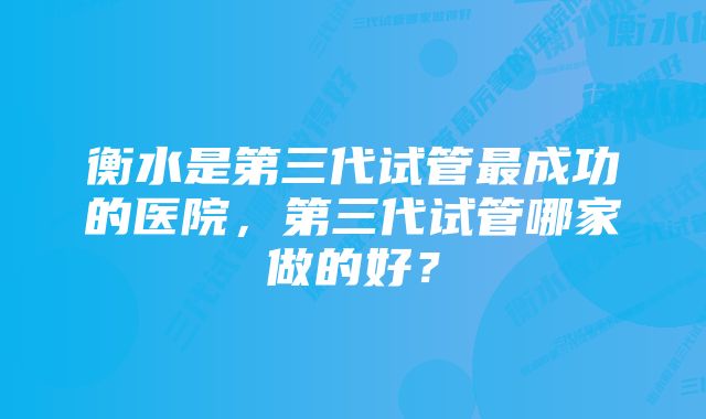 衡水是第三代试管最成功的医院，第三代试管哪家做的好？