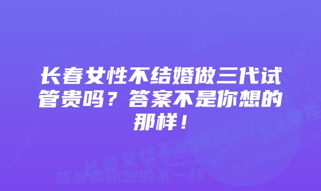 长春女性不结婚做三代试管贵吗？答案不是你想的那样！