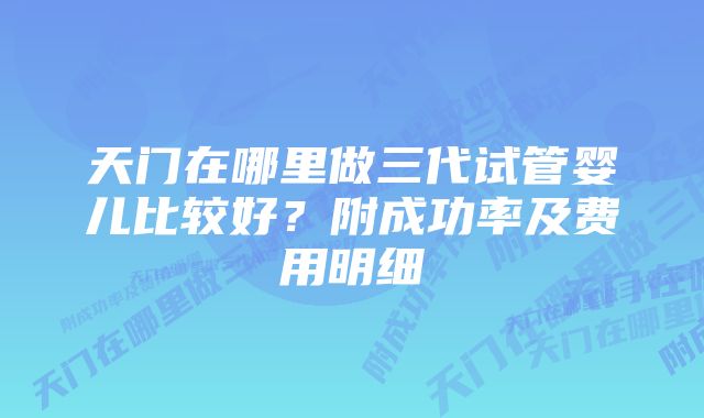 天门在哪里做三代试管婴儿比较好？附成功率及费用明细