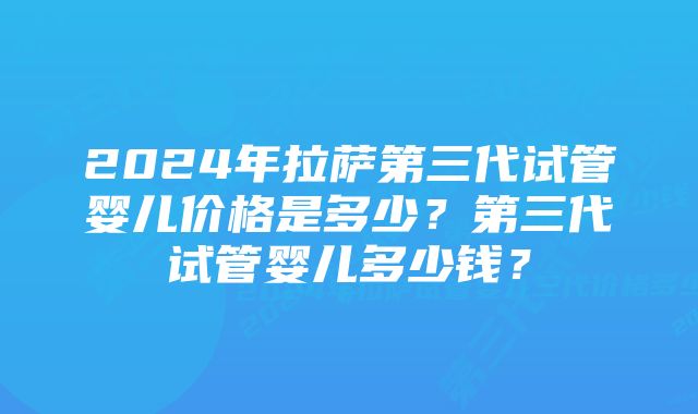 2024年拉萨第三代试管婴儿价格是多少？第三代试管婴儿多少钱？