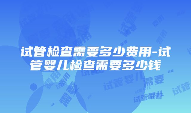 试管检查需要多少费用-试管婴儿检查需要多少钱