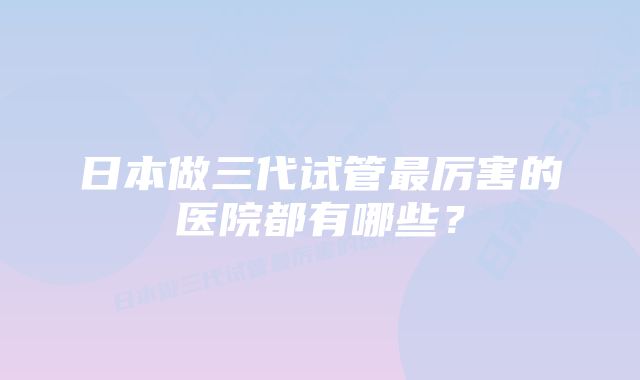 日本做三代试管最厉害的医院都有哪些？