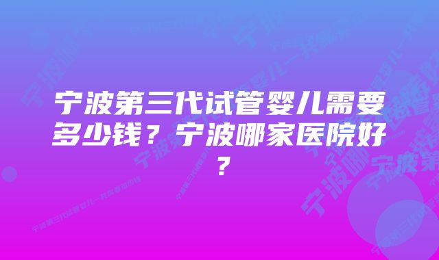 宁波第三代试管婴儿需要多少钱？宁波哪家医院好？