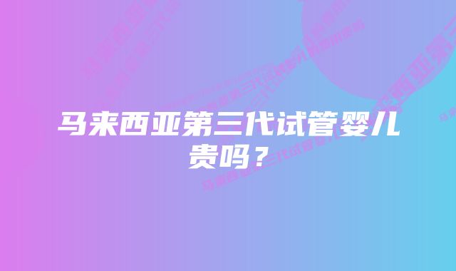 马来西亚第三代试管婴儿贵吗？