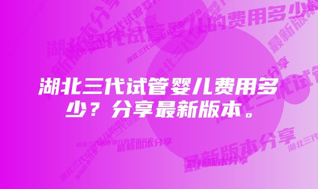 湖北三代试管婴儿费用多少？分享最新版本。