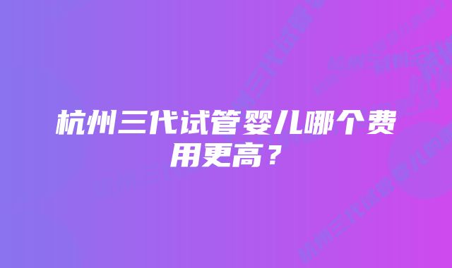 杭州三代试管婴儿哪个费用更高？