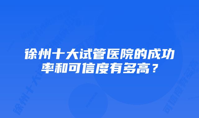 徐州十大试管医院的成功率和可信度有多高？