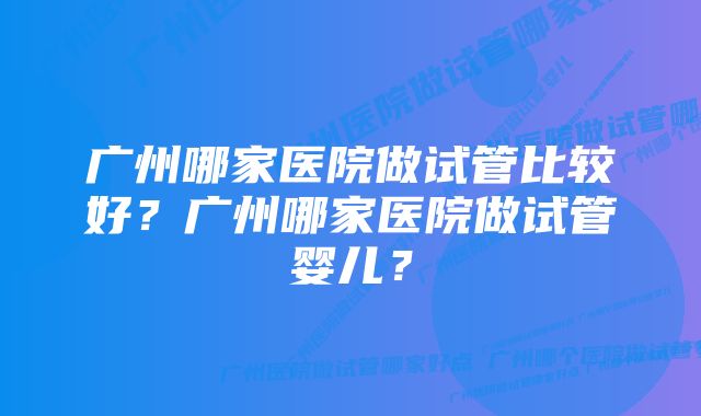 广州哪家医院做试管比较好？广州哪家医院做试管婴儿？