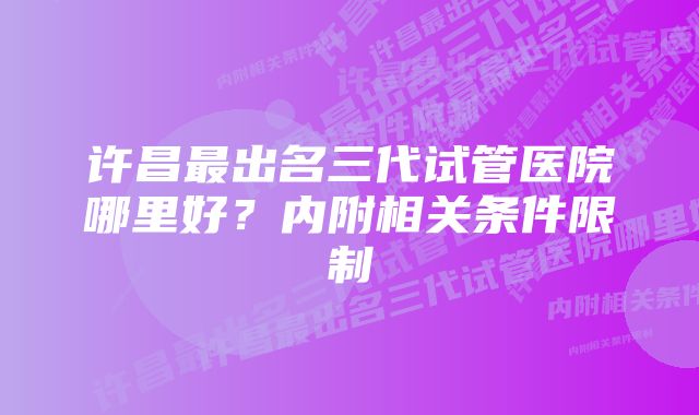 许昌最出名三代试管医院哪里好？内附相关条件限制